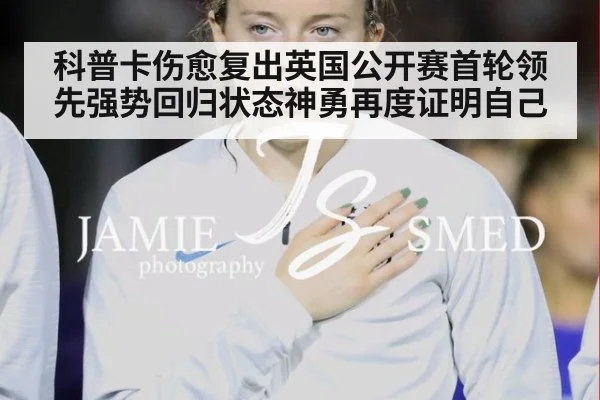科普卡伤愈复出英国公开赛首轮领先强势回归状态神勇再度证明自己