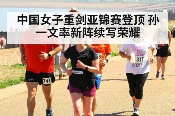 中国女子重剑亚锦赛登顶 孙一文率新阵续写荣耀