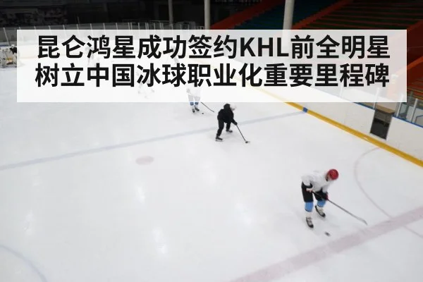 昆仑鸿星成功签约KHL前全明星树立中国冰球职业化重要里程碑